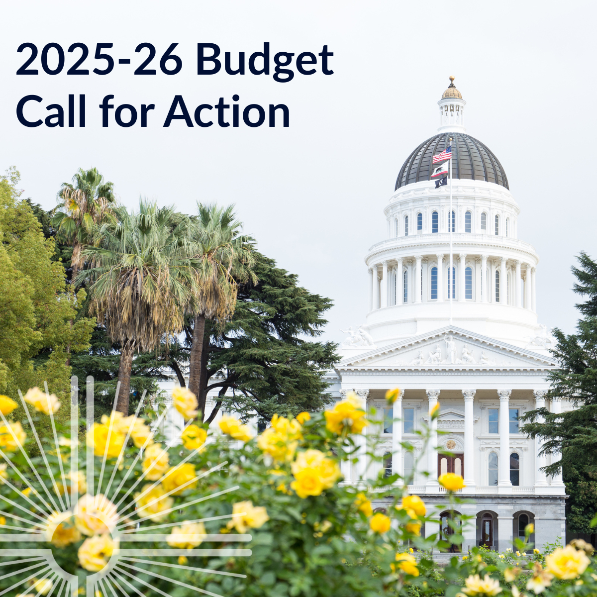 California capitol with yellow rose bushes in the foreground. Text says 2025-26 Budget Call for Action